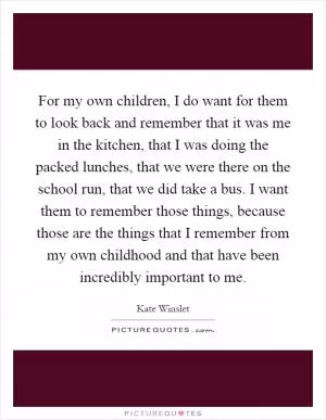 For my own children, I do want for them to look back and remember that it was me in the kitchen, that I was doing the packed lunches, that we were there on the school run, that we did take a bus. I want them to remember those things, because those are the things that I remember from my own childhood and that have been incredibly important to me Picture Quote #1
