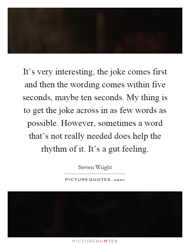 It's very interesting, the joke comes first and then the wording comes within five seconds, maybe ten seconds. My thing is to get the joke across in as few words as possible. However, sometimes a word that's not really needed does help the rhythm of it. It's a gut feeling Picture Quote #1