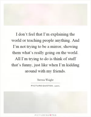 I don’t feel that I’m explaining the world or teaching people anything. And I’m not trying to be a mirror, showing them what’s really going on the world. All I’m trying to do is think of stuff that’s funny, just like when I’m kidding around with my friends Picture Quote #1