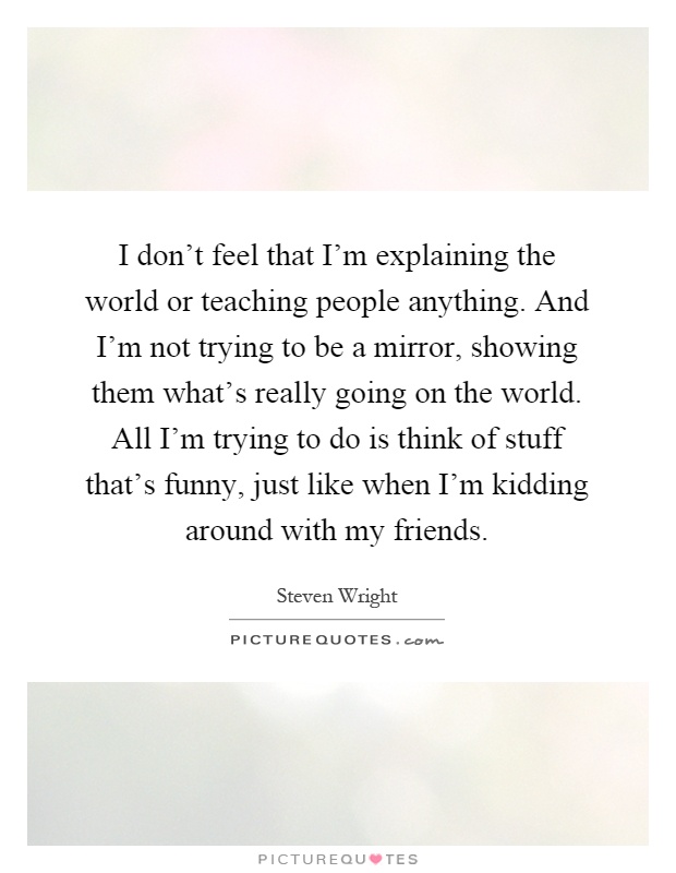 I don't feel that I'm explaining the world or teaching people anything. And I'm not trying to be a mirror, showing them what's really going on the world. All I'm trying to do is think of stuff that's funny, just like when I'm kidding around with my friends Picture Quote #1