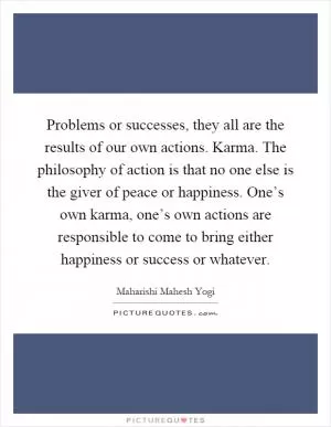 Problems or successes, they all are the results of our own actions. Karma. The philosophy of action is that no one else is the giver of peace or happiness. One’s own karma, one’s own actions are responsible to come to bring either happiness or success or whatever Picture Quote #1