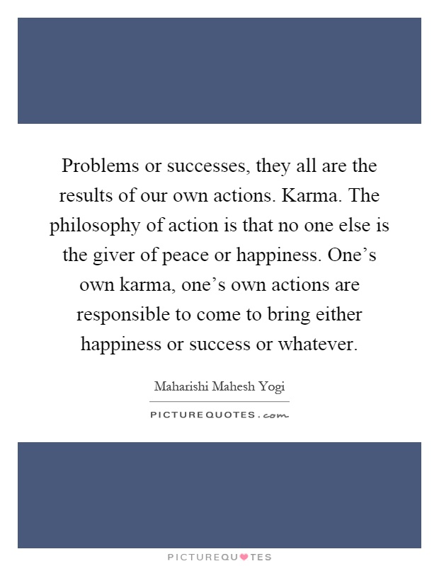 Problems or successes, they all are the results of our own actions. Karma. The philosophy of action is that no one else is the giver of peace or happiness. One's own karma, one's own actions are responsible to come to bring either happiness or success or whatever Picture Quote #1