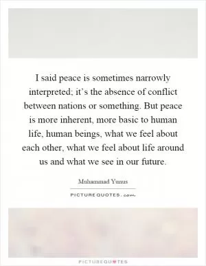 I said peace is sometimes narrowly interpreted; it’s the absence of conflict between nations or something. But peace is more inherent, more basic to human life, human beings, what we feel about each other, what we feel about life around us and what we see in our future Picture Quote #1