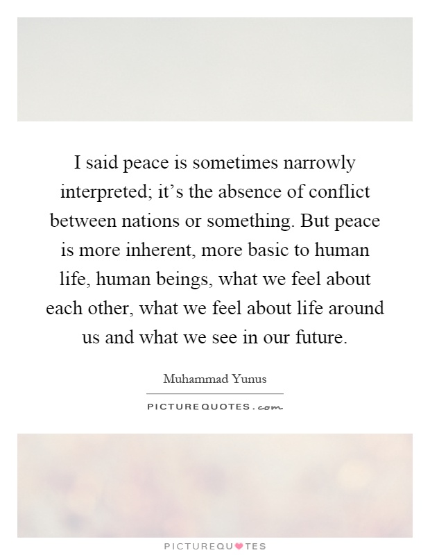 I said peace is sometimes narrowly interpreted; it's the absence of conflict between nations or something. But peace is more inherent, more basic to human life, human beings, what we feel about each other, what we feel about life around us and what we see in our future Picture Quote #1