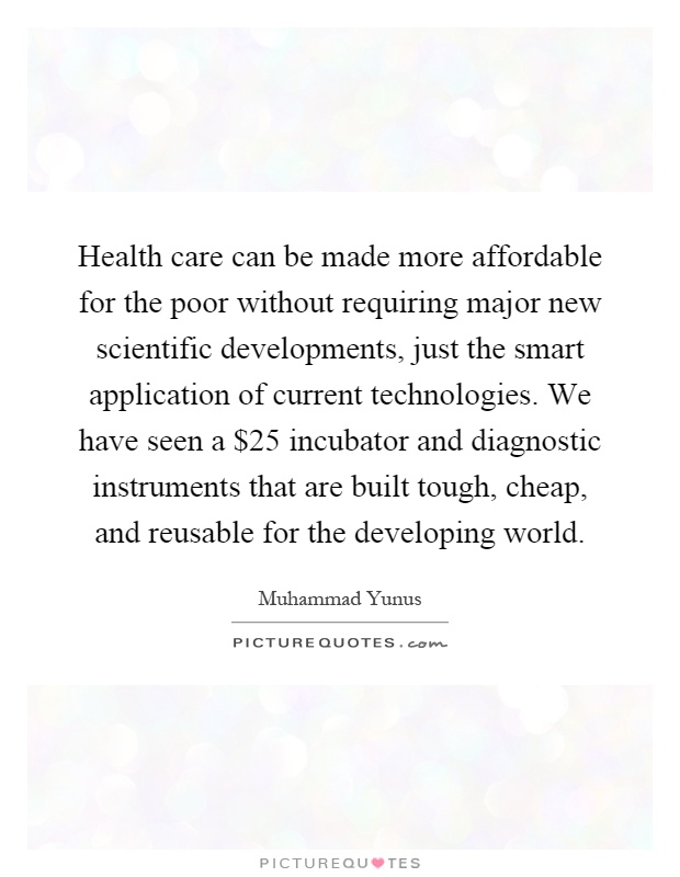 Health care can be made more affordable for the poor without requiring major new scientific developments, just the smart application of current technologies. We have seen a $25 incubator and diagnostic instruments that are built tough, cheap, and reusable for the developing world Picture Quote #1