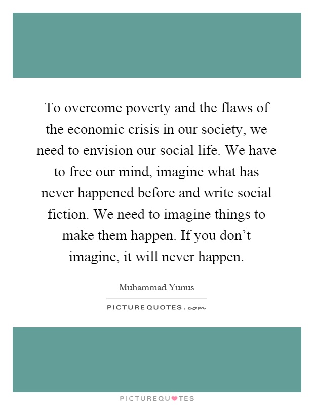 To overcome poverty and the flaws of the economic crisis in our society, we need to envision our social life. We have to free our mind, imagine what has never happened before and write social fiction. We need to imagine things to make them happen. If you don't imagine, it will never happen Picture Quote #1