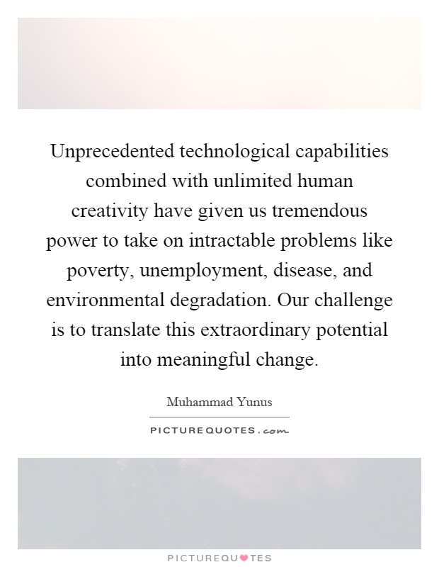 Unprecedented technological capabilities combined with unlimited human creativity have given us tremendous power to take on intractable problems like poverty, unemployment, disease, and environmental degradation. Our challenge is to translate this extraordinary potential into meaningful change Picture Quote #1