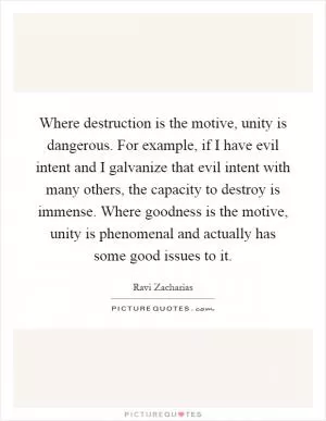 Where destruction is the motive, unity is dangerous. For example, if I have evil intent and I galvanize that evil intent with many others, the capacity to destroy is immense. Where goodness is the motive, unity is phenomenal and actually has some good issues to it Picture Quote #1