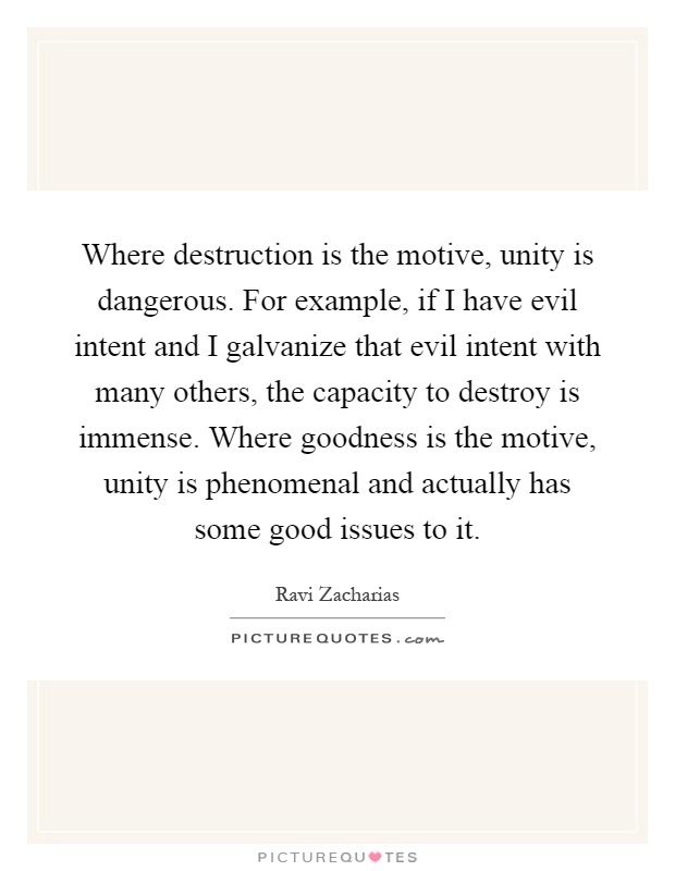 Where destruction is the motive, unity is dangerous. For example, if I have evil intent and I galvanize that evil intent with many others, the capacity to destroy is immense. Where goodness is the motive, unity is phenomenal and actually has some good issues to it Picture Quote #1