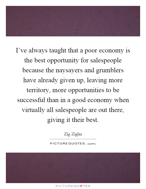 I've always taught that a poor economy is the best opportunity for salespeople because the naysayers and grumblers have already given up, leaving more territory, more opportunities to be successful than in a good economy when virtually all salespeople are out there, giving it their best Picture Quote #1