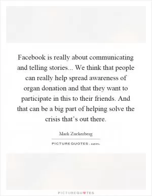 Facebook is really about communicating and telling stories... We think that people can really help spread awareness of organ donation and that they want to participate in this to their friends. And that can be a big part of helping solve the crisis that’s out there Picture Quote #1