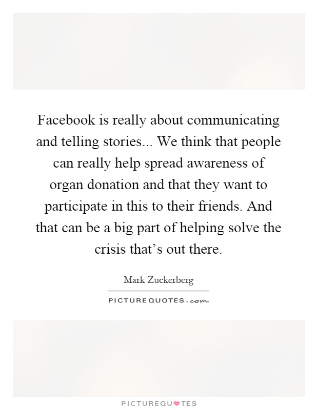 Facebook is really about communicating and telling stories... We think that people can really help spread awareness of organ donation and that they want to participate in this to their friends. And that can be a big part of helping solve the crisis that's out there Picture Quote #1