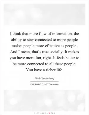 I think that more flow of information, the ability to stay connected to more people makes people more effective as people. And I mean, that’s true socially. It makes you have more fun, right. It feels better to be more connected to all these people. You have a richer life Picture Quote #1