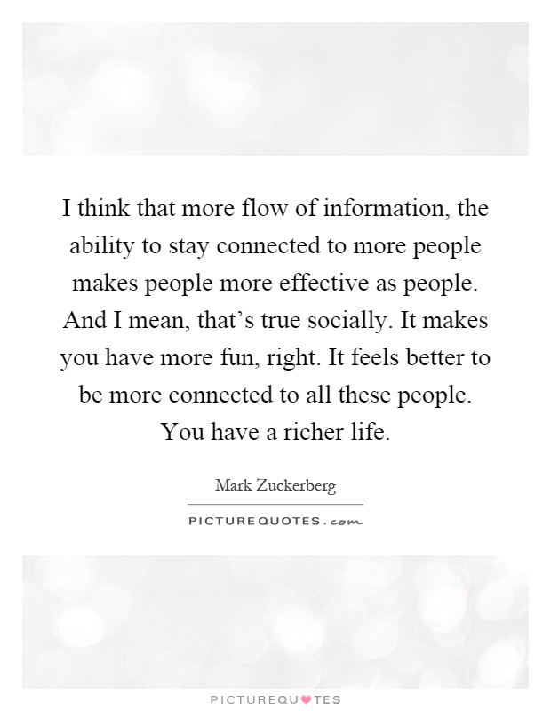 I think that more flow of information, the ability to stay connected to more people makes people more effective as people. And I mean, that's true socially. It makes you have more fun, right. It feels better to be more connected to all these people. You have a richer life Picture Quote #1
