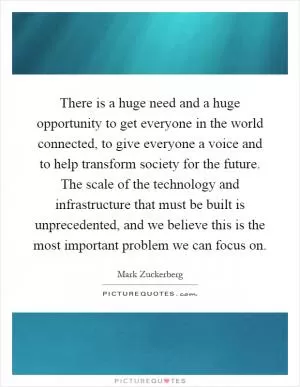 There is a huge need and a huge opportunity to get everyone in the world connected, to give everyone a voice and to help transform society for the future. The scale of the technology and infrastructure that must be built is unprecedented, and we believe this is the most important problem we can focus on Picture Quote #1