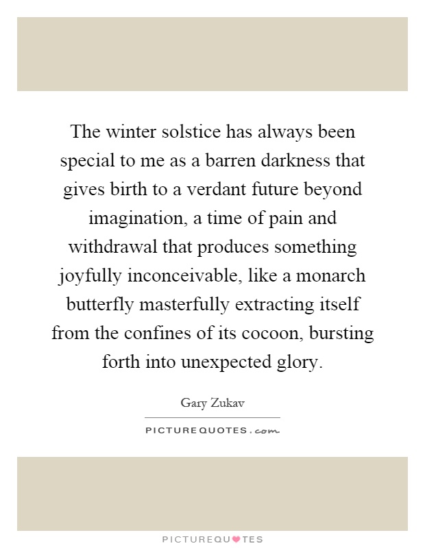 The winter solstice has always been special to me as a barren darkness that gives birth to a verdant future beyond imagination, a time of pain and withdrawal that produces something joyfully inconceivable, like a monarch butterfly masterfully extracting itself from the confines of its cocoon, bursting forth into unexpected glory Picture Quote #1