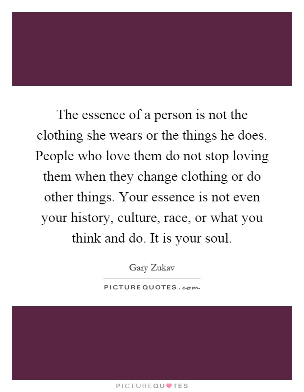 The essence of a person is not the clothing she wears or the things he does. People who love them do not stop loving them when they change clothing or do other things. Your essence is not even your history, culture, race, or what you think and do. It is your soul Picture Quote #1