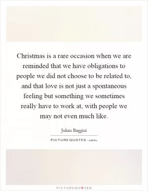 Christmas is a rare occasion when we are reminded that we have obligations to people we did not choose to be related to, and that love is not just a spontaneous feeling but something we sometimes really have to work at, with people we may not even much like Picture Quote #1