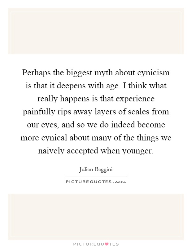 Perhaps the biggest myth about cynicism is that it deepens with age. I think what really happens is that experience painfully rips away layers of scales from our eyes, and so we do indeed become more cynical about many of the things we naively accepted when younger Picture Quote #1