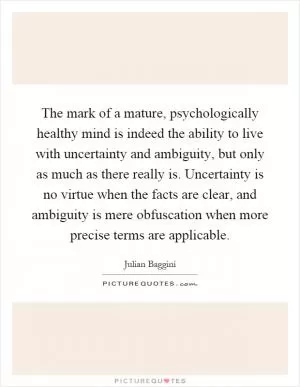 The mark of a mature, psychologically healthy mind is indeed the ability to live with uncertainty and ambiguity, but only as much as there really is. Uncertainty is no virtue when the facts are clear, and ambiguity is mere obfuscation when more precise terms are applicable Picture Quote #1