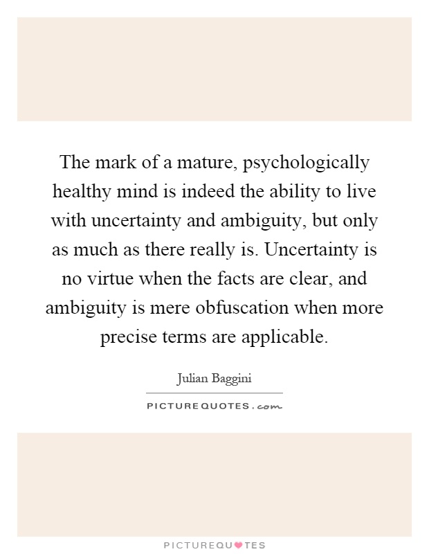 The mark of a mature, psychologically healthy mind is indeed the ability to live with uncertainty and ambiguity, but only as much as there really is. Uncertainty is no virtue when the facts are clear, and ambiguity is mere obfuscation when more precise terms are applicable Picture Quote #1