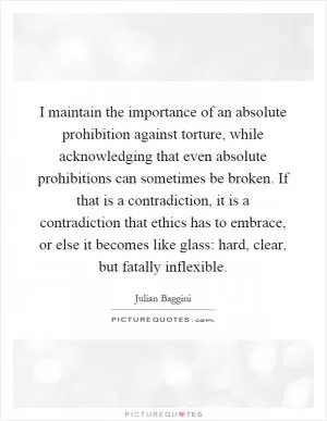I maintain the importance of an absolute prohibition against torture, while acknowledging that even absolute prohibitions can sometimes be broken. If that is a contradiction, it is a contradiction that ethics has to embrace, or else it becomes like glass: hard, clear, but fatally inflexible Picture Quote #1