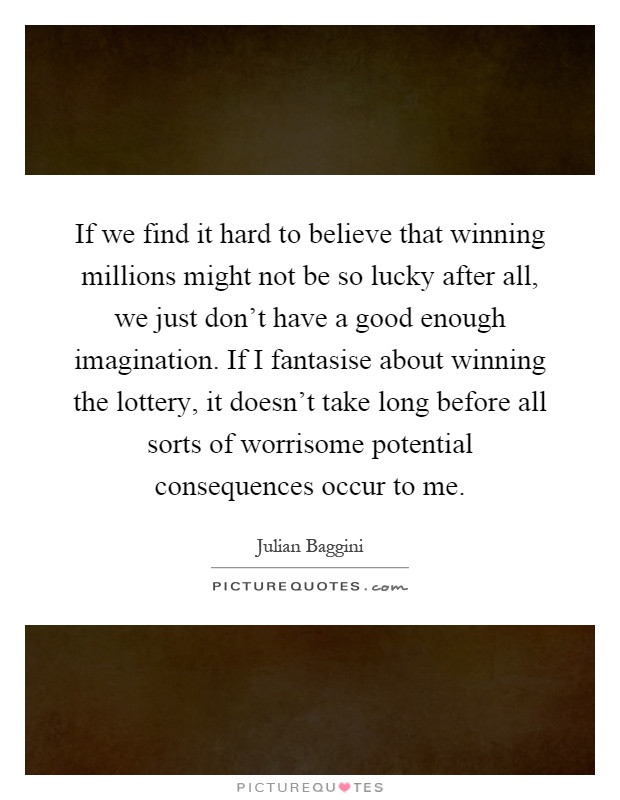 If we find it hard to believe that winning millions might not be so lucky after all, we just don't have a good enough imagination. If I fantasise about winning the lottery, it doesn't take long before all sorts of worrisome potential consequences occur to me Picture Quote #1