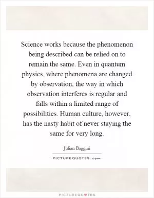 Science works because the phenomenon being described can be relied on to remain the same. Even in quantum physics, where phenomena are changed by observation, the way in which observation interferes is regular and falls within a limited range of possibilities. Human culture, however, has the nasty habit of never staying the same for very long Picture Quote #1