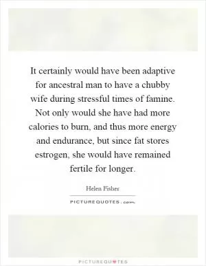 It certainly would have been adaptive for ancestral man to have a chubby wife during stressful times of famine. Not only would she have had more calories to burn, and thus more energy and endurance, but since fat stores estrogen, she would have remained fertile for longer Picture Quote #1