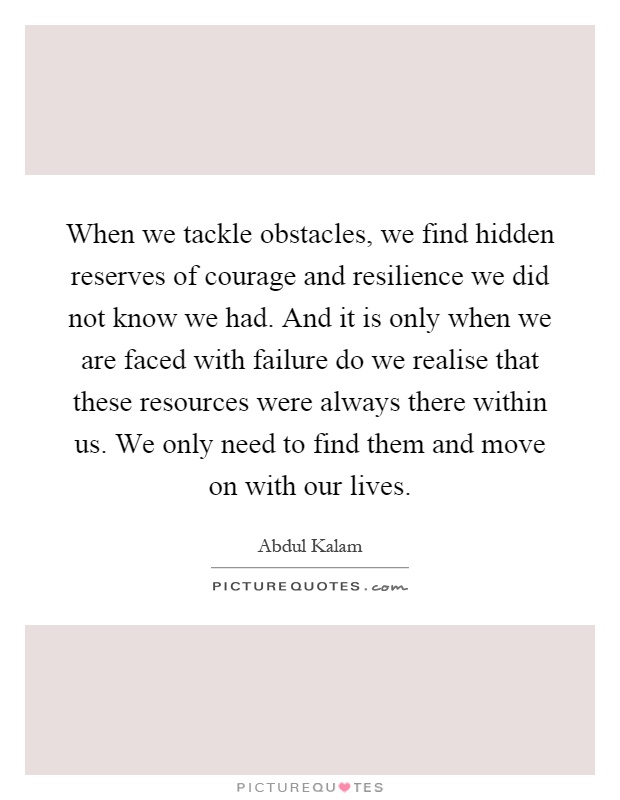 When we tackle obstacles, we find hidden reserves of courage and resilience we did not know we had. And it is only when we are faced with failure do we realise that these resources were always there within us. We only need to find them and move on with our lives Picture Quote #1