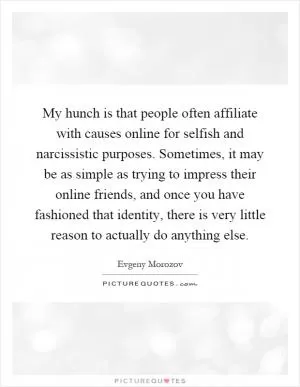 My hunch is that people often affiliate with causes online for selfish and narcissistic purposes. Sometimes, it may be as simple as trying to impress their online friends, and once you have fashioned that identity, there is very little reason to actually do anything else Picture Quote #1