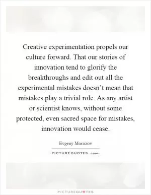 Creative experimentation propels our culture forward. That our stories of innovation tend to glorify the breakthroughs and edit out all the experimental mistakes doesn’t mean that mistakes play a trivial role. As any artist or scientist knows, without some protected, even sacred space for mistakes, innovation would cease Picture Quote #1