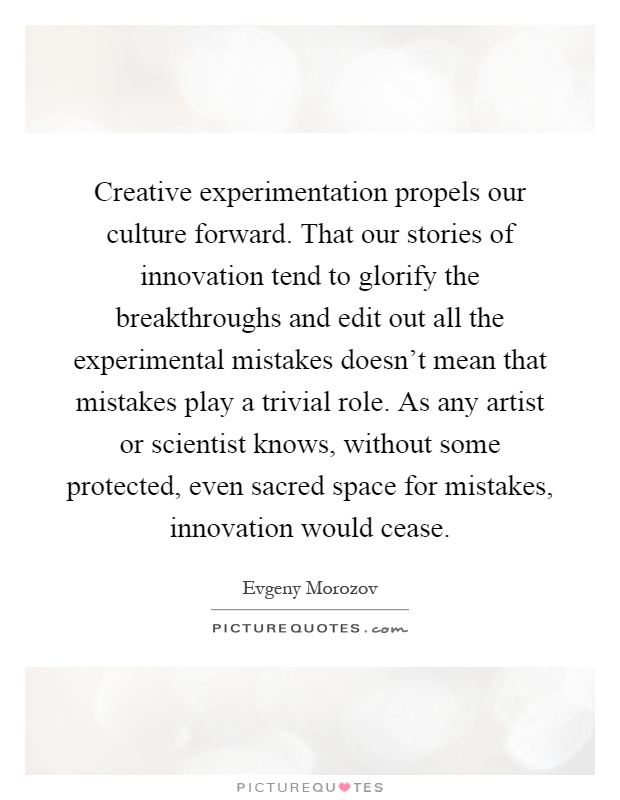 Creative experimentation propels our culture forward. That our stories of innovation tend to glorify the breakthroughs and edit out all the experimental mistakes doesn't mean that mistakes play a trivial role. As any artist or scientist knows, without some protected, even sacred space for mistakes, innovation would cease Picture Quote #1