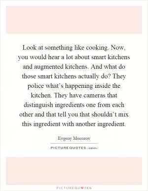 Look at something like cooking. Now, you would hear a lot about smart kitchens and augmented kitchens. And what do those smart kitchens actually do? They police what’s happening inside the kitchen. They have cameras that distinguish ingredients one from each other and that tell you that shouldn’t mix this ingredient with another ingredient Picture Quote #1