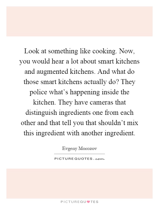 Look at something like cooking. Now, you would hear a lot about smart kitchens and augmented kitchens. And what do those smart kitchens actually do? They police what's happening inside the kitchen. They have cameras that distinguish ingredients one from each other and that tell you that shouldn't mix this ingredient with another ingredient Picture Quote #1