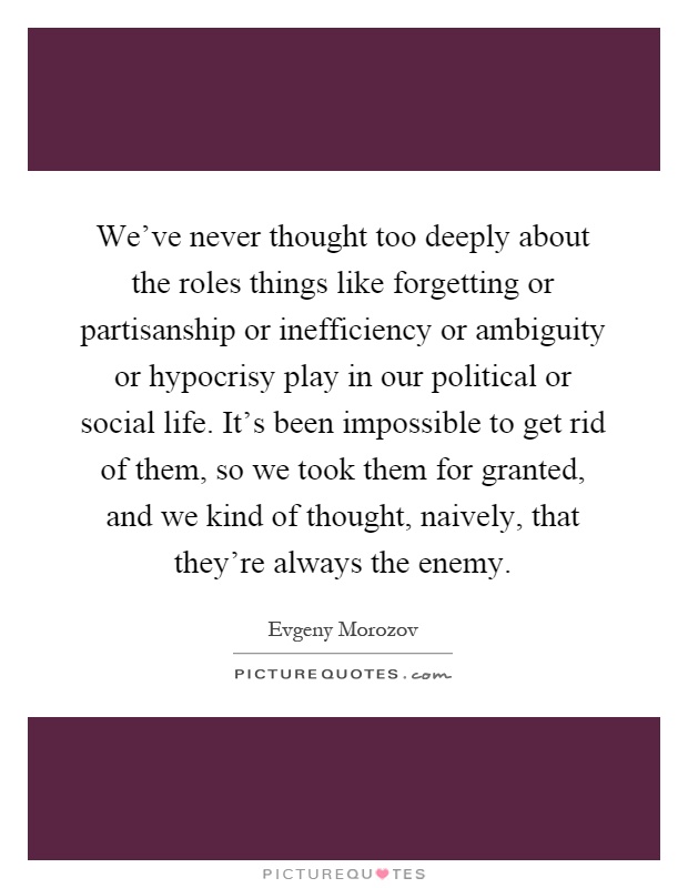 We've never thought too deeply about the roles things like forgetting or partisanship or inefficiency or ambiguity or hypocrisy play in our political or social life. It's been impossible to get rid of them, so we took them for granted, and we kind of thought, naively, that they're always the enemy Picture Quote #1