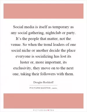 Social media is itself as temporary as any social gathering, nightclub or party. It’s the people that matter, not the venue. So when the trend leaders of one social niche or another decide the place everyone is socializing has lost its luster or, more important, its exclusivity, they move on to the next one, taking their followers with them Picture Quote #1