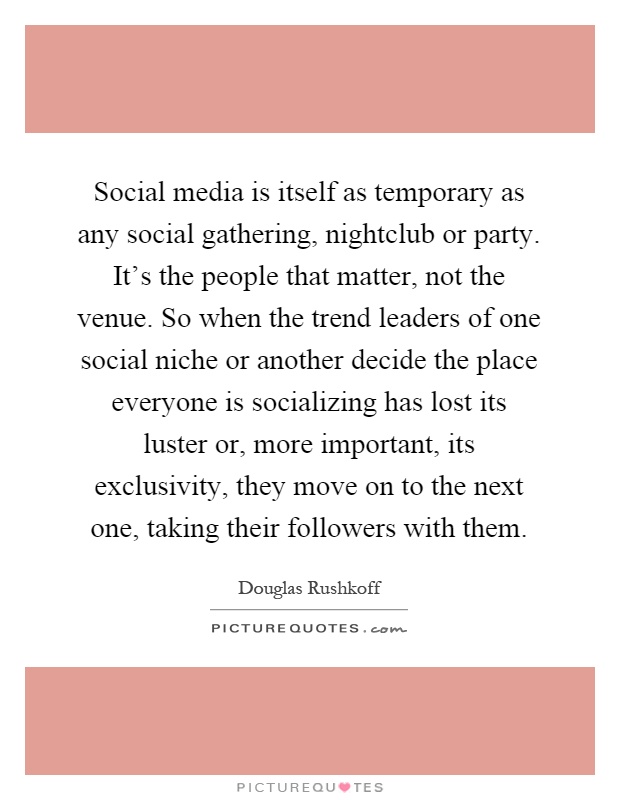 Social media is itself as temporary as any social gathering, nightclub or party. It's the people that matter, not the venue. So when the trend leaders of one social niche or another decide the place everyone is socializing has lost its luster or, more important, its exclusivity, they move on to the next one, taking their followers with them Picture Quote #1