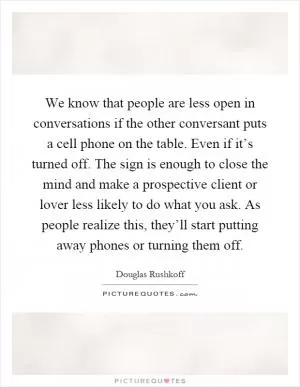 We know that people are less open in conversations if the other conversant puts a cell phone on the table. Even if it’s turned off. The sign is enough to close the mind and make a prospective client or lover less likely to do what you ask. As people realize this, they’ll start putting away phones or turning them off Picture Quote #1