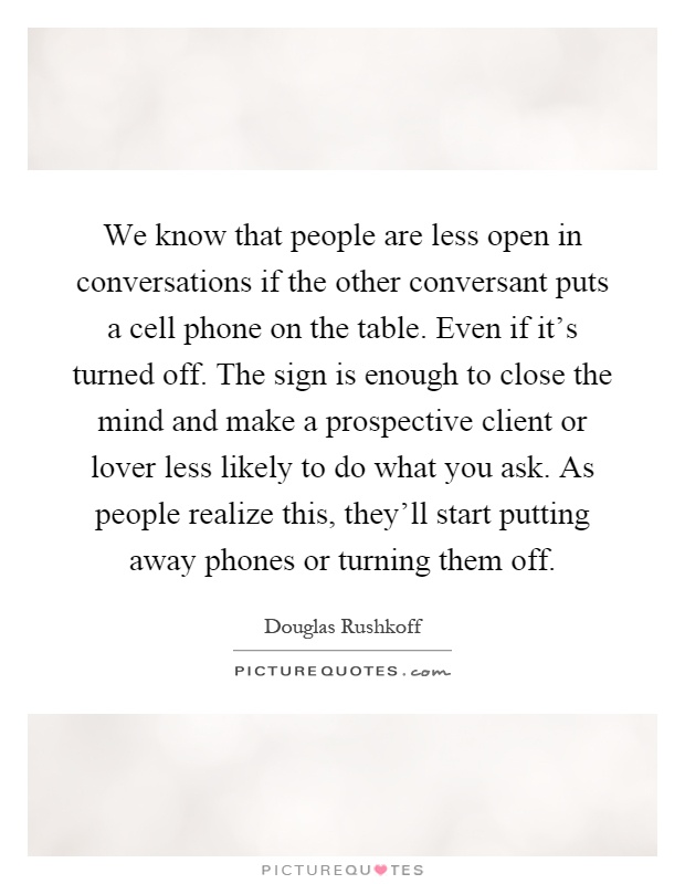 We know that people are less open in conversations if the other conversant puts a cell phone on the table. Even if it's turned off. The sign is enough to close the mind and make a prospective client or lover less likely to do what you ask. As people realize this, they'll start putting away phones or turning them off Picture Quote #1