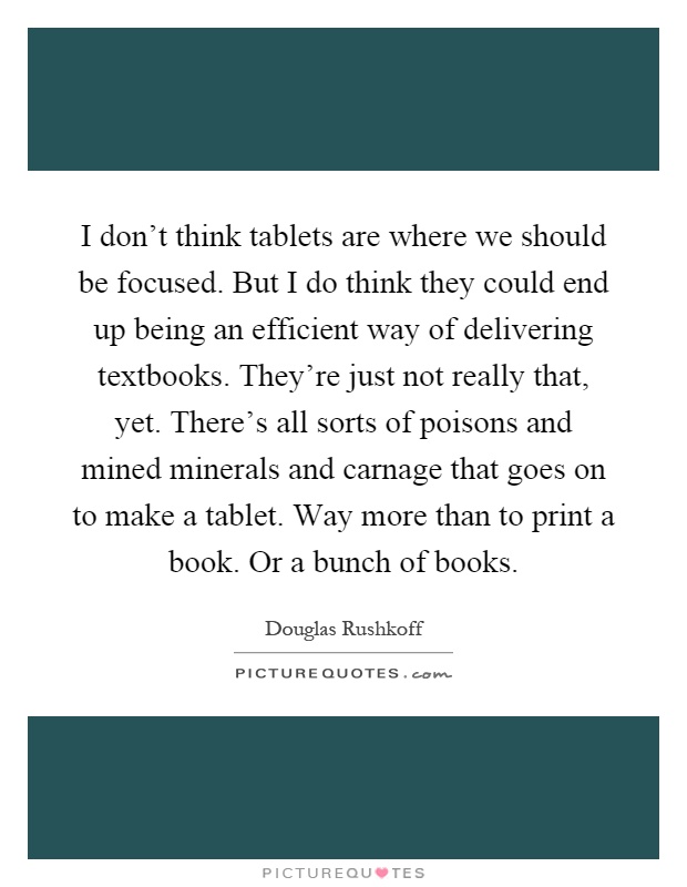 I don't think tablets are where we should be focused. But I do think they could end up being an efficient way of delivering textbooks. They're just not really that, yet. There's all sorts of poisons and mined minerals and carnage that goes on to make a tablet. Way more than to print a book. Or a bunch of books Picture Quote #1