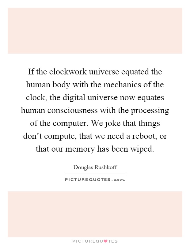 If the clockwork universe equated the human body with the mechanics of the clock, the digital universe now equates human consciousness with the processing of the computer. We joke that things don't compute, that we need a reboot, or that our memory has been wiped Picture Quote #1