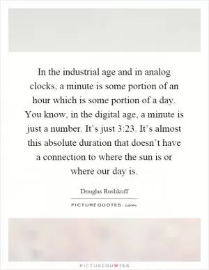 In the industrial age and in analog clocks, a minute is some portion of an hour which is some portion of a day. You know, in the digital age, a minute is just a number. It’s just 3:23. It’s almost this absolute duration that doesn’t have a connection to where the sun is or where our day is Picture Quote #1
