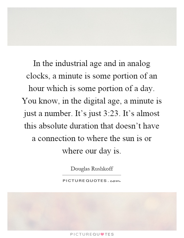 In the industrial age and in analog clocks, a minute is some portion of an hour which is some portion of a day. You know, in the digital age, a minute is just a number. It's just 3:23. It's almost this absolute duration that doesn't have a connection to where the sun is or where our day is Picture Quote #1