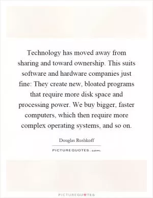 Technology has moved away from sharing and toward ownership. This suits software and hardware companies just fine: They create new, bloated programs that require more disk space and processing power. We buy bigger, faster computers, which then require more complex operating systems, and so on Picture Quote #1