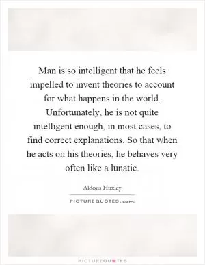 Man is so intelligent that he feels impelled to invent theories to account for what happens in the world. Unfortunately, he is not quite intelligent enough, in most cases, to find correct explanations. So that when he acts on his theories, he behaves very often like a lunatic Picture Quote #1