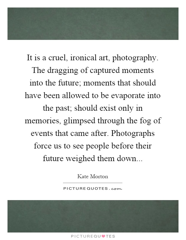 It is a cruel, ironical art, photography. The dragging of captured moments into the future; moments that should have been allowed to be evaporate into the past; should exist only in memories, glimpsed through the fog of events that came after. Photographs force us to see people before their future weighed them down Picture Quote #1