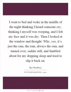I went to bed and woke in the middle of the night thinking I heard someone cry, thinking I myself was weeping, and I felt my face and it was dry. Then I looked at the window and thought: Why, yes, it’s just the rain, the rain, always the rain, and turned over, sadder still, and fumbled about for my dripping sleep and tried to slip it back on Picture Quote #1