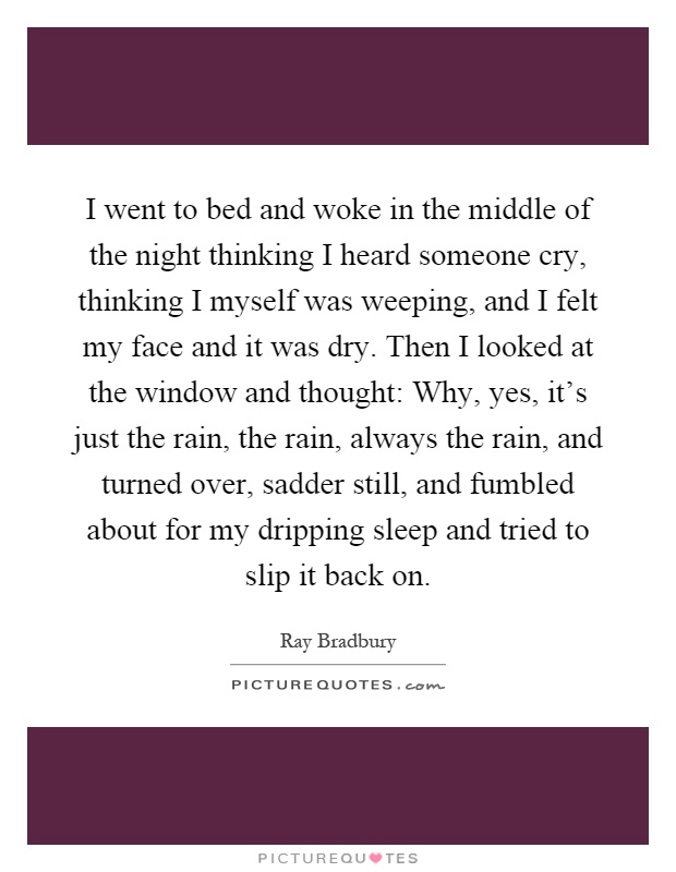 I went to bed and woke in the middle of the night thinking I heard someone cry, thinking I myself was weeping, and I felt my face and it was dry. Then I looked at the window and thought: Why, yes, it's just the rain, the rain, always the rain, and turned over, sadder still, and fumbled about for my dripping sleep and tried to slip it back on Picture Quote #1