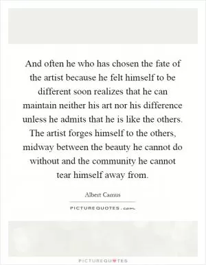 And often he who has chosen the fate of the artist because he felt himself to be different soon realizes that he can maintain neither his art nor his difference unless he admits that he is like the others. The artist forges himself to the others, midway between the beauty he cannot do without and the community he cannot tear himself away from Picture Quote #1